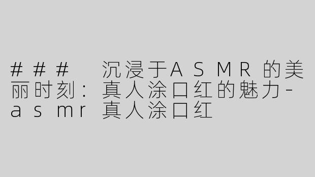 ### 沉浸于ASMR的美丽时刻：真人涂口红的魅力-asmr真人涂口红
