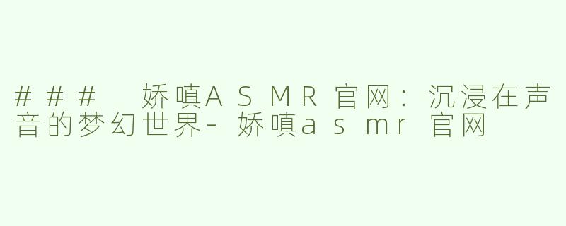 ### 娇嗔ASMR官网：沉浸在声音的梦幻世界-娇嗔asmr官网
