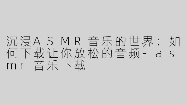 沉浸ASMR音乐的世界：如何下载让你放松的音频-asmr音乐下载