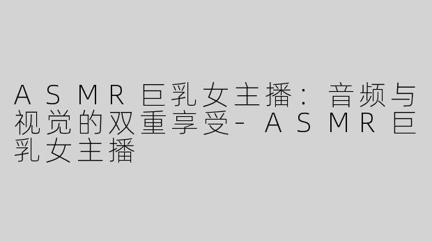 ASMR巨乳女主播：音频与视觉的双重享受-ASMR巨乳女主播