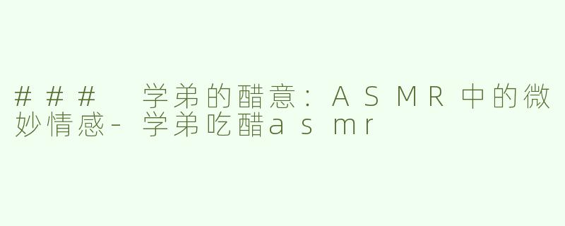 ### 学弟的醋意：ASMR中的微妙情感-学弟吃醋asmr
