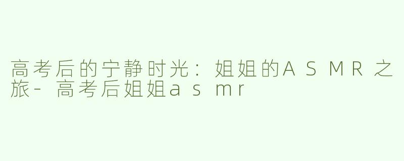 高考后的宁静时光：姐姐的ASMR之旅-高考后姐姐asmr
