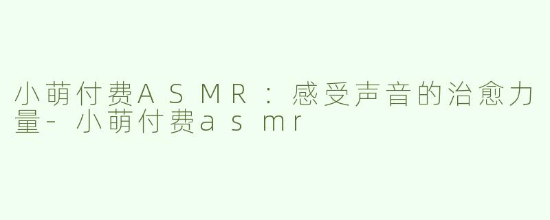 小萌付费ASMR：感受声音的治愈力量-小萌付费asmr