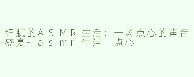 细腻的ASMR生活：一场点心的声音盛宴-asmr生活 点心