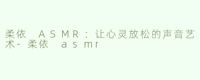 柔依 ASMR：让心灵放松的声音艺术-柔依 asmr
