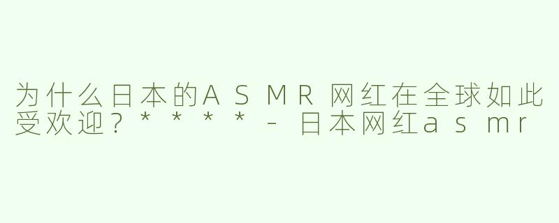 为什么日本的ASMR网红在全球如此受欢迎？****