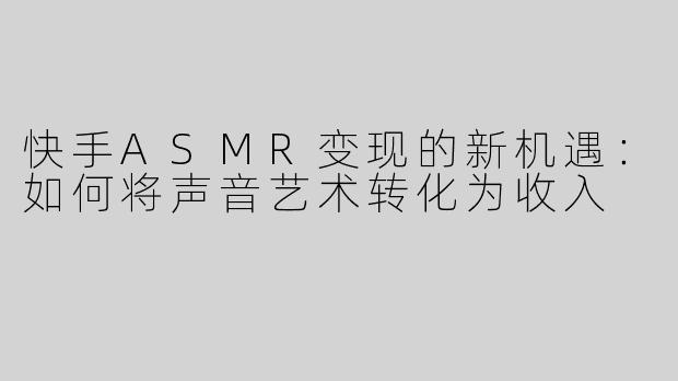 快手ASMR变现的新机遇：如何将声音艺术转化为收入