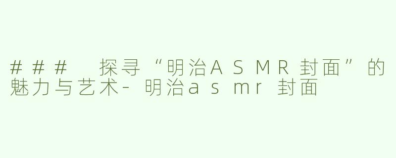 ### 探寻“明治ASMR封面”的魅力与艺术-明治asmr封面