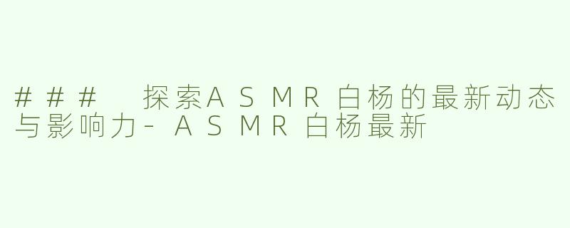### 探索ASMR白杨的最新动态与影响力-ASMR白杨最新