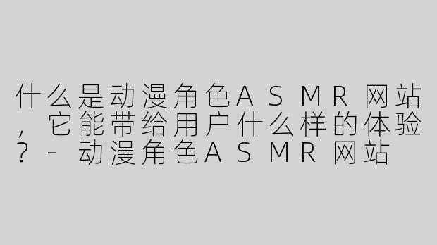 什么是动漫角色ASMR网站，它能带给用户什么样的体验？