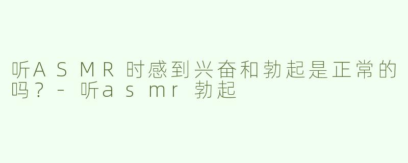 听ASMR时感到兴奋和勃起是正常的吗？
