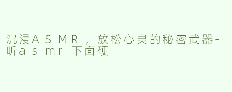 沉浸ASMR，放松心灵的秘密武器-听asmr下面硬