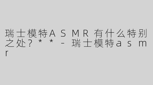 瑞士模特ASMR有什么特别之处？**