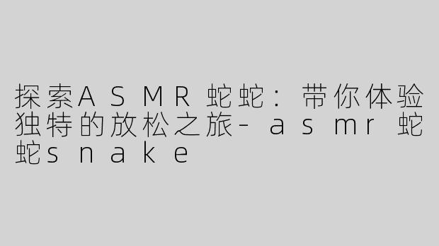 探索ASMR蛇蛇：带你体验独特的放松之旅-asmr蛇蛇snake