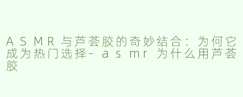 ASMR与芦荟胶的奇妙结合：为何它成为热门选择-asmr为什么用芦荟胶