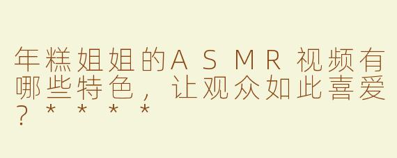 年糕姐姐的ASMR视频有哪些特色，让观众如此喜爱？****