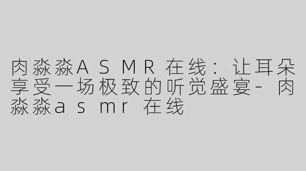 肉淼淼ASMR在线：让耳朵享受一场极致的听觉盛宴-肉淼淼asmr在线