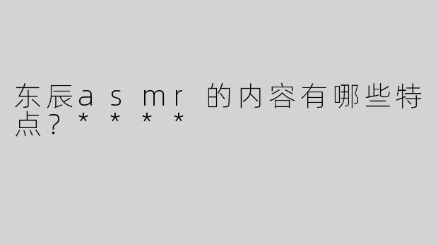 东辰asmr的内容有哪些特点？****