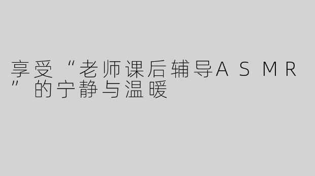 享受“老师课后辅导ASMR”的宁静与温暖