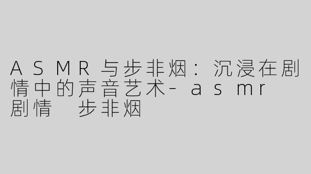ASMR与步非烟：沉浸在剧情中的声音艺术-asmr 剧情 步非烟