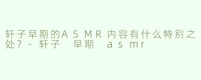 轩子早期的ASMR内容有什么特别之处？