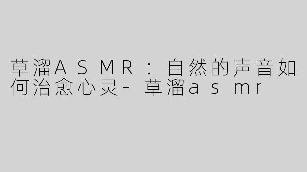 草溜ASMR：自然的声音如何治愈心灵-草溜asmr