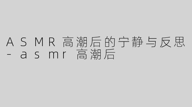 ASMR高潮后的宁静与反思-asmr高潮后