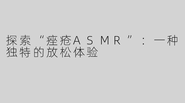 探索“痤疮ASMR”：一种独特的放松体验