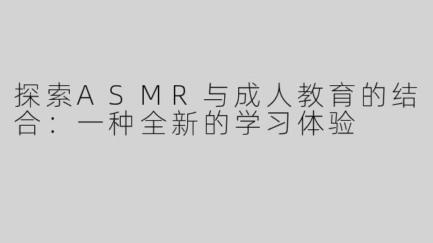 探索ASMR与成人教育的结合：一种全新的学习体验