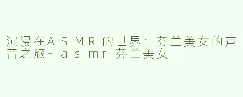 沉浸在ASMR的世界：芬兰美女的声音之旅-asmr芬兰美女