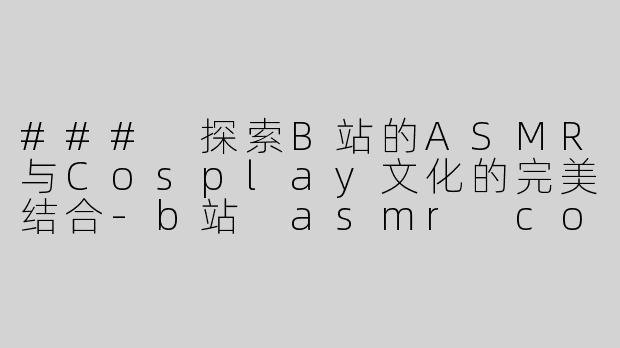 ### 探索B站的ASMR与Cosplay文化的完美结合-b站 asmr cos