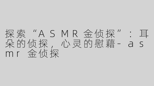 探索“ASMR金侦探”：耳朵的侦探，心灵的慰藉-asmr金侦探
