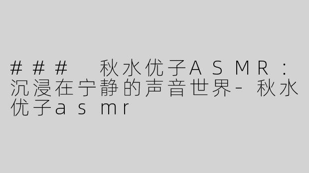 ### 秋水优子ASMR：沉浸在宁静的声音世界-秋水优子asmr