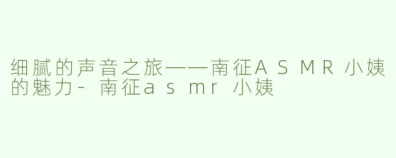 细腻的声音之旅——南征ASMR小姨的魅力-南征asmr小姨