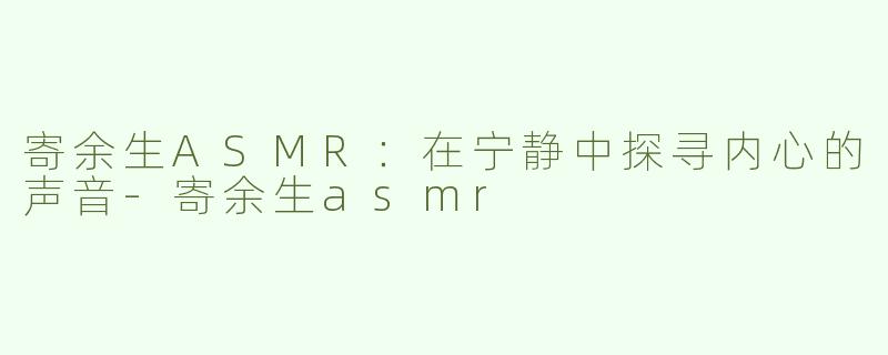 寄余生ASMR：在宁静中探寻内心的声音-寄余生asmr
