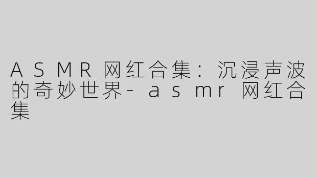 ASMR网红合集：沉浸声波的奇妙世界-asmr网红合集