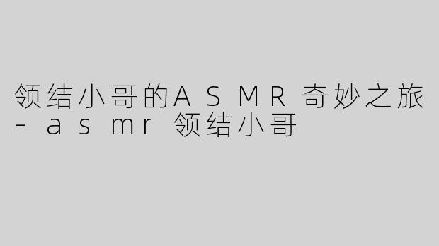 领结小哥的ASMR奇妙之旅-asmr领结小哥