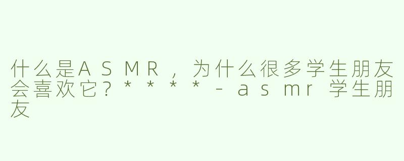 什么是ASMR，为什么很多学生朋友会喜欢它？****