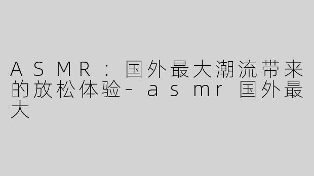 ASMR：国外最大潮流带来的放松体验-asmr国外最大