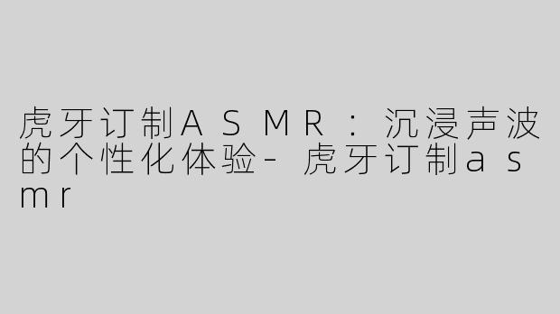 虎牙订制ASMR：沉浸声波的个性化体验-虎牙订制asmr