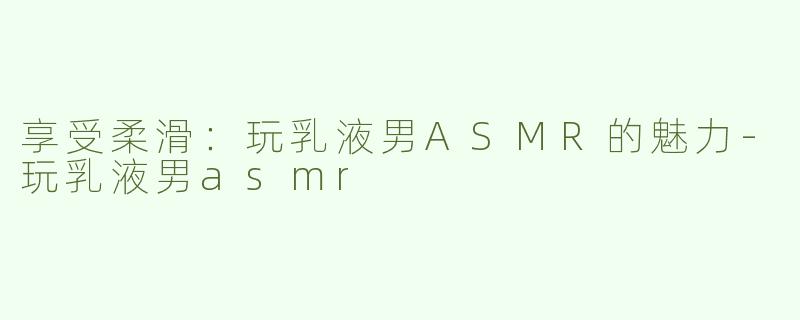 享受柔滑：玩乳液男ASMR的魅力-玩乳液男asmr