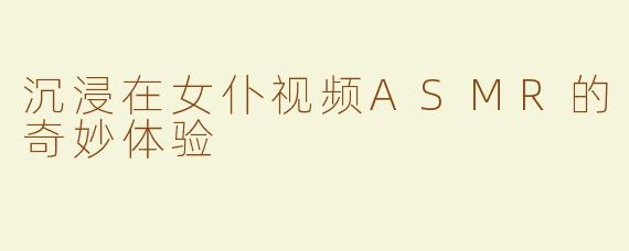 沉浸在女仆视频ASMR的奇妙体验