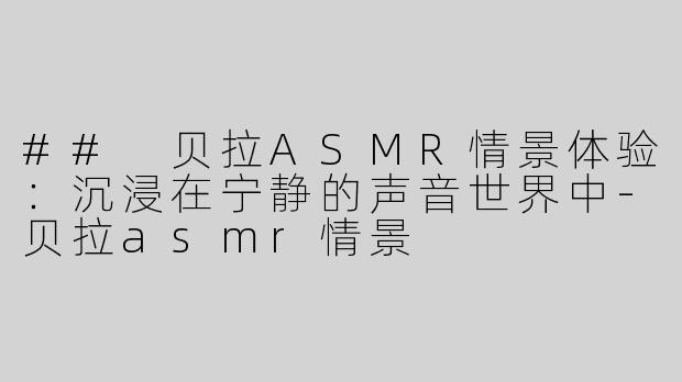 ## 贝拉ASMR情景体验：沉浸在宁静的声音世界中-贝拉asmr情景