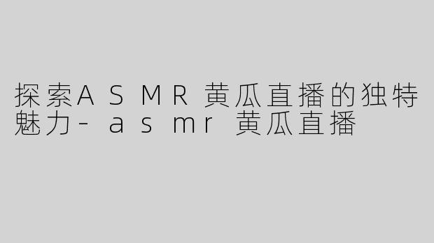 探索ASMR黄瓜直播的独特魅力-asmr黄瓜直播