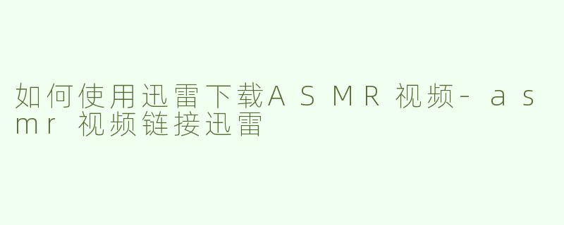 如何使用迅雷下载ASMR视频-asmr视频链接迅雷