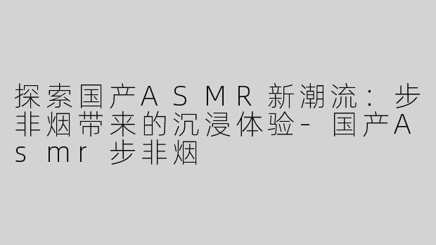 探索国产ASMR新潮流：步非烟带来的沉浸体验-国产Asmr步非烟