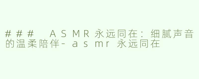 ### ASMR永远同在：细腻声音的温柔陪伴-asmr永远同在