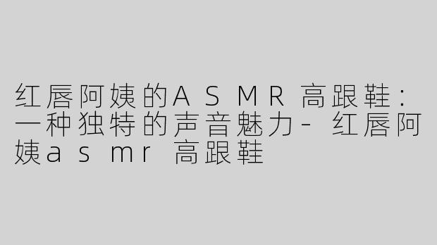 红唇阿姨的ASMR高跟鞋：一种独特的声音魅力-红唇阿姨asmr高跟鞋