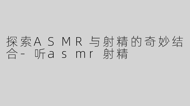 探索ASMR与射精的奇妙结合-听asmr射精