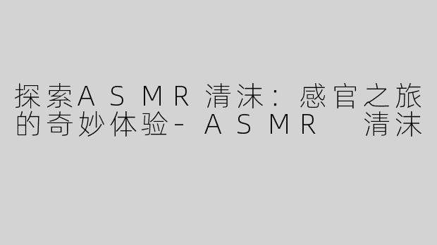 探索ASMR清沫：感官之旅的奇妙体验-ASMR 清沫